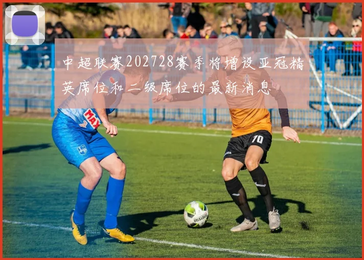 中超联赛202728赛季将增设亚冠精英席位和二级席位的最新消息