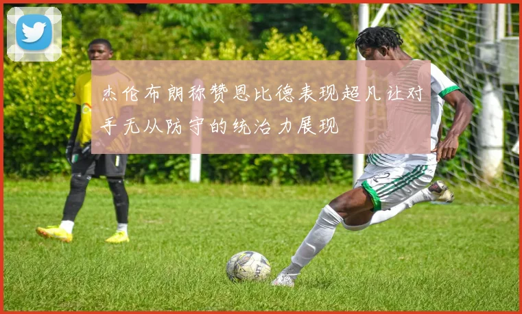 杰伦布朗称赞恩比德表现超凡让对手无从防守的统治力展现