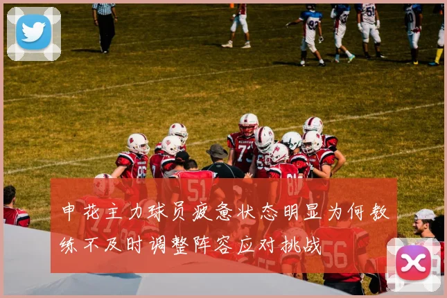 申花主力球员疲惫状态明显为何教练不及时调整阵容应对挑战