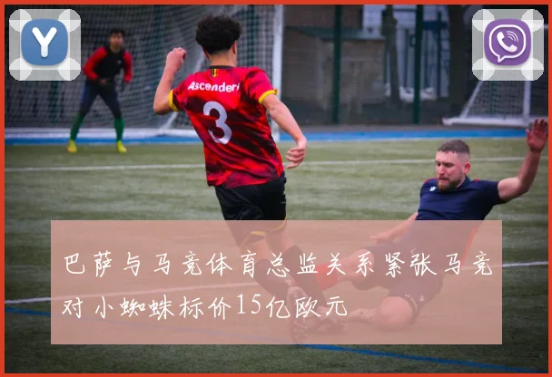 巴萨与马竞体育总监关系紧张马竞对小蜘蛛标价15亿欧元