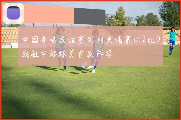 中国香港友谊赛失利柬埔寨以2比0战胜中超球员首发阵容
