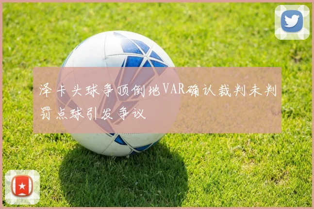 泽卡头球争顶倒地VAR确认裁判未判罚点球引发争议