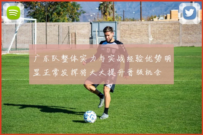 广东队整体实力与实战经验优势明显正常发挥将大大提升晋级机会