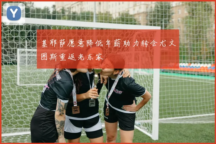 基耶萨愿意降低年薪助力转会尤文图斯重返老东家