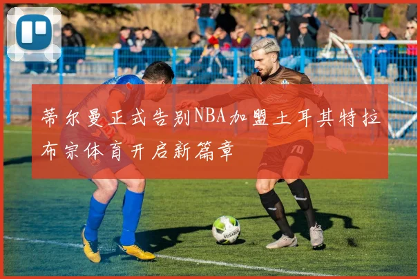 蒂尔曼正式告别NBA加盟土耳其特拉布宗体育开启新篇章