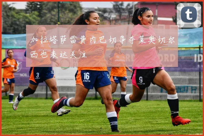 加拉塔萨雷费内巴切争夺莱奥切尔西也表达关注