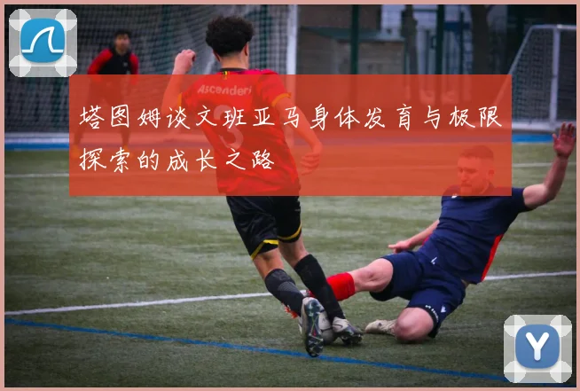 塔图姆谈文班亚马身体发育与极限探索的成长之路