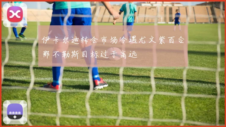 伊卡尔迪转会市场冷遇尤文紫百合那不勒斯目标过于高远