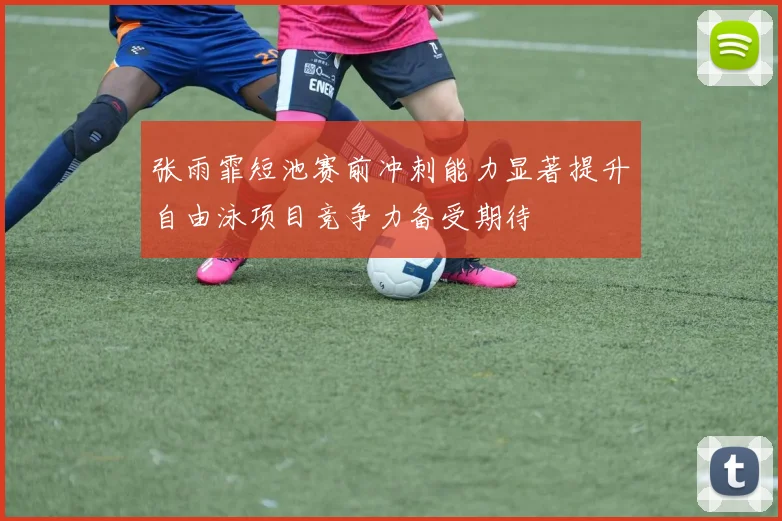 张雨霏短池赛前冲刺能力显著提升自由泳项目竞争力备受期待
