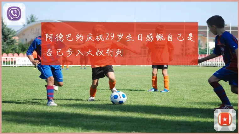 阿德巴约庆祝29岁生日感慨自己是否已步入大叔行列