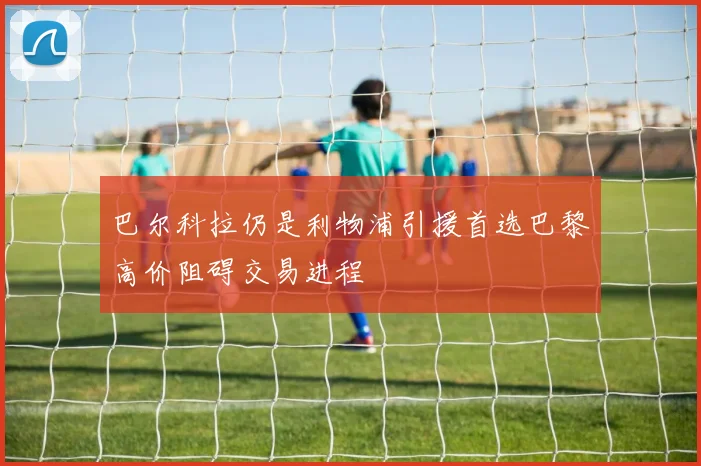 巴尔科拉仍是利物浦引援首选巴黎高价阻碍交易进程