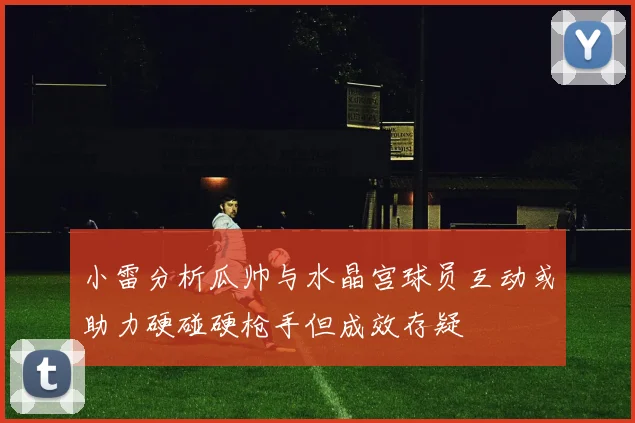 小雷分析瓜帅与水晶宫球员互动或助力硬碰硬枪手但成效存疑