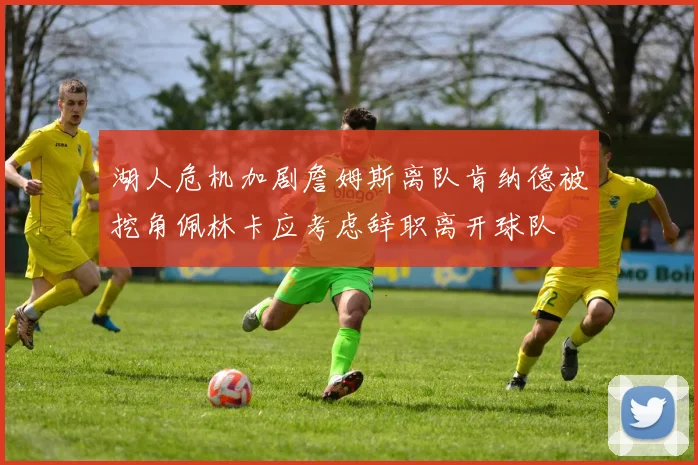 湖人危机加剧詹姆斯离队肯纳德被挖角佩林卡应考虑辞职离开球队
