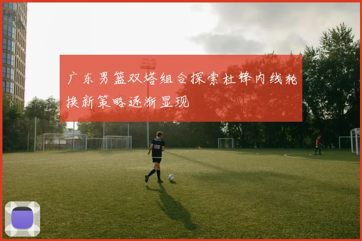 广东男篮双塔组合探索杜锋内线轮换新策略逐渐显现