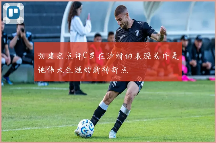 刘建宏点评C罗在沙特的表现或许是他伟大生涯的新转折点