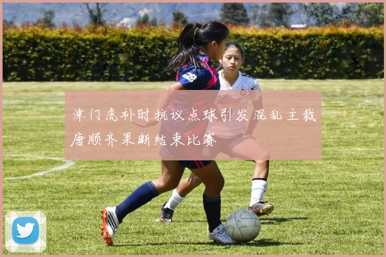 津门虎补时抗议点球引发混乱主裁唐顺齐果断结束比赛